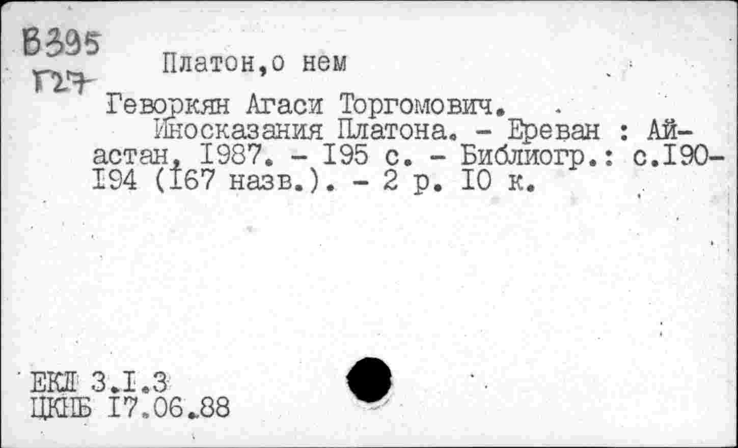 ﻿В
Платон,о нем
Геворкян Агаси Торгомович,
Иносказания Платона. - Ереван : Ай-астан, 1987. - 195 с. - Библиогр.: с.190-194 (167 назв.). -2 р. 10 к.
■ ЕКД 3.1.3
ЦКПБ 17.06.88